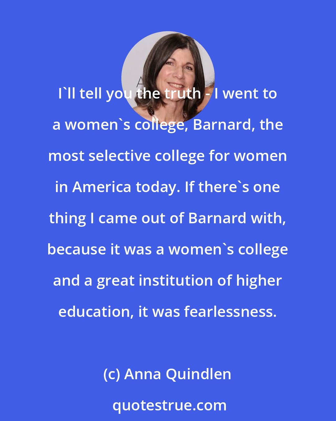 Anna Quindlen: I'll tell you the truth - I went to a women's college, Barnard, the most selective college for women in America today. If there's one thing I came out of Barnard with, because it was a women's college and a great institution of higher education, it was fearlessness.