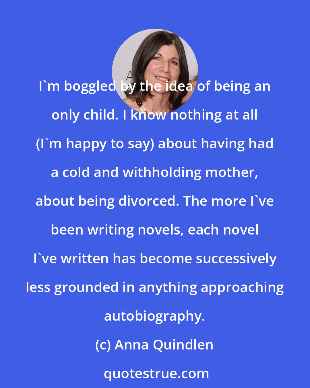 Anna Quindlen: I'm boggled by the idea of being an only child. I know nothing at all (I'm happy to say) about having had a cold and withholding mother, about being divorced. The more I've been writing novels, each novel I've written has become successively less grounded in anything approaching autobiography.