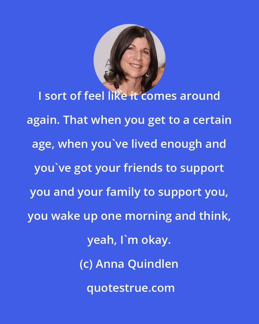 Anna Quindlen: I sort of feel like it comes around again. That when you get to a certain age, when you've lived enough and you've got your friends to support you and your family to support you, you wake up one morning and think, yeah, I'm okay.