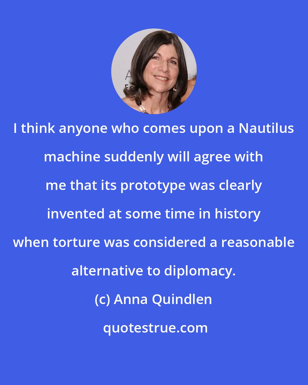 Anna Quindlen: I think anyone who comes upon a Nautilus machine suddenly will agree with me that its prototype was clearly invented at some time in history when torture was considered a reasonable alternative to diplomacy.