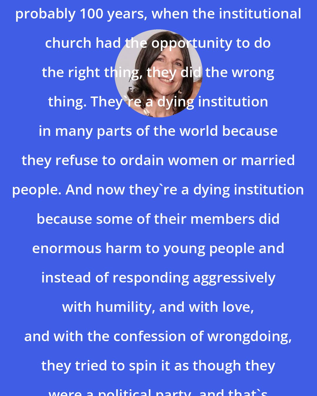 Anna Quindlen: I think at every moment in the last probably 100 years, when the institutional church had the opportunity to do the right thing, they did the wrong thing. They're a dying institution in many parts of the world because they refuse to ordain women or married people. And now they're a dying institution because some of their members did enormous harm to young people and instead of responding aggressively with humility, and with love, and with the confession of wrongdoing, they tried to spin it as though they were a political party, and that's just deplorable.