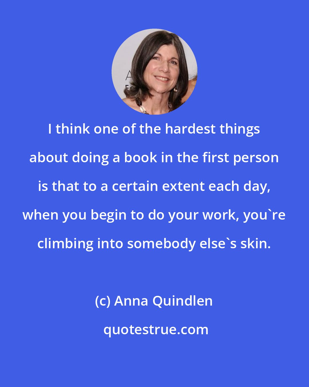 Anna Quindlen: I think one of the hardest things about doing a book in the first person is that to a certain extent each day, when you begin to do your work, you're climbing into somebody else's skin.