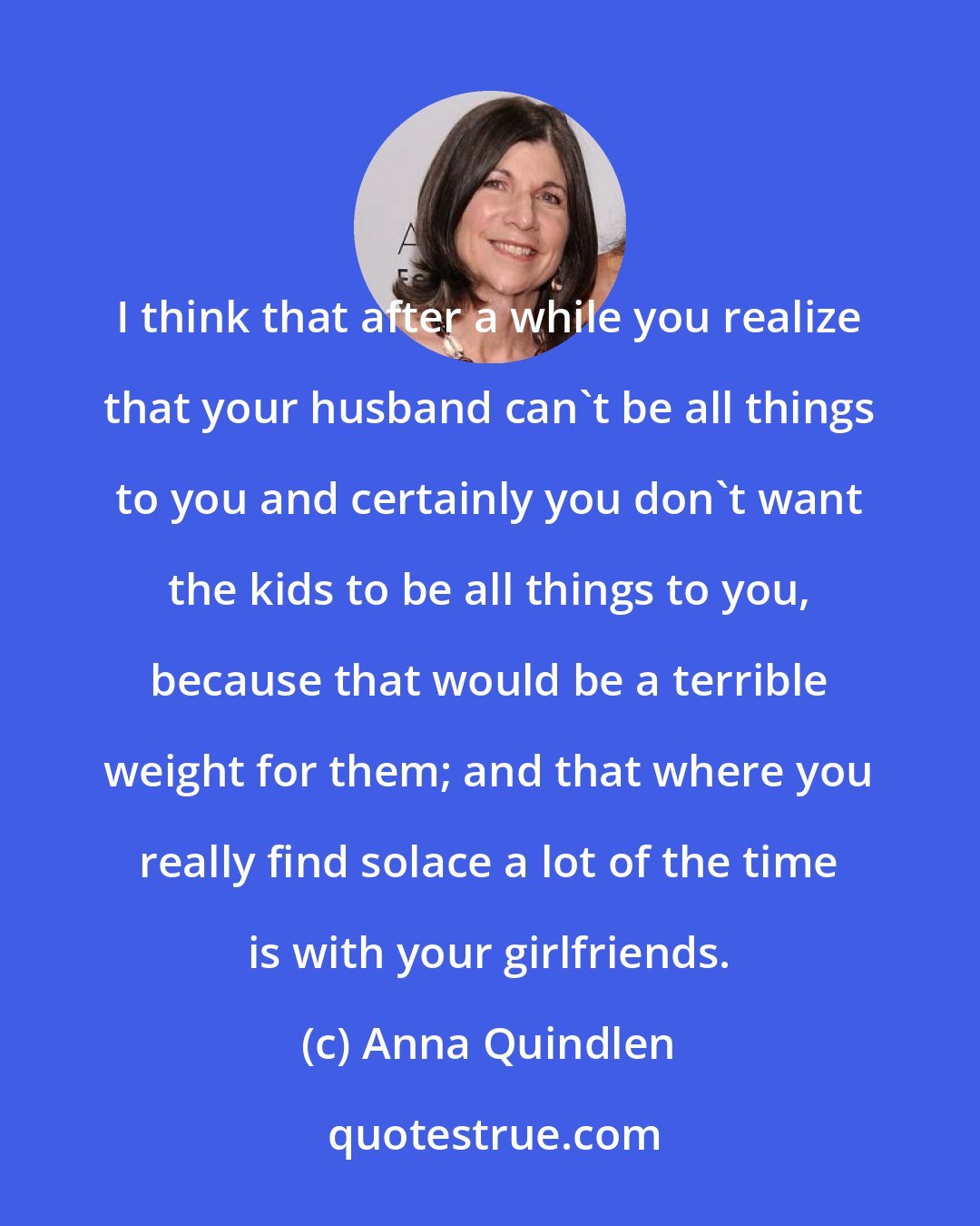 Anna Quindlen: I think that after a while you realize that your husband can't be all things to you and certainly you don't want the kids to be all things to you, because that would be a terrible weight for them; and that where you really find solace a lot of the time is with your girlfriends.