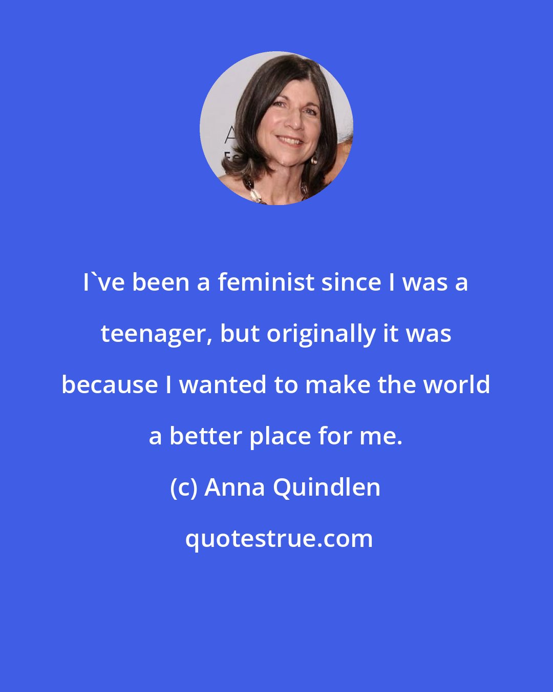 Anna Quindlen: I've been a feminist since I was a teenager, but originally it was because I wanted to make the world a better place for me.