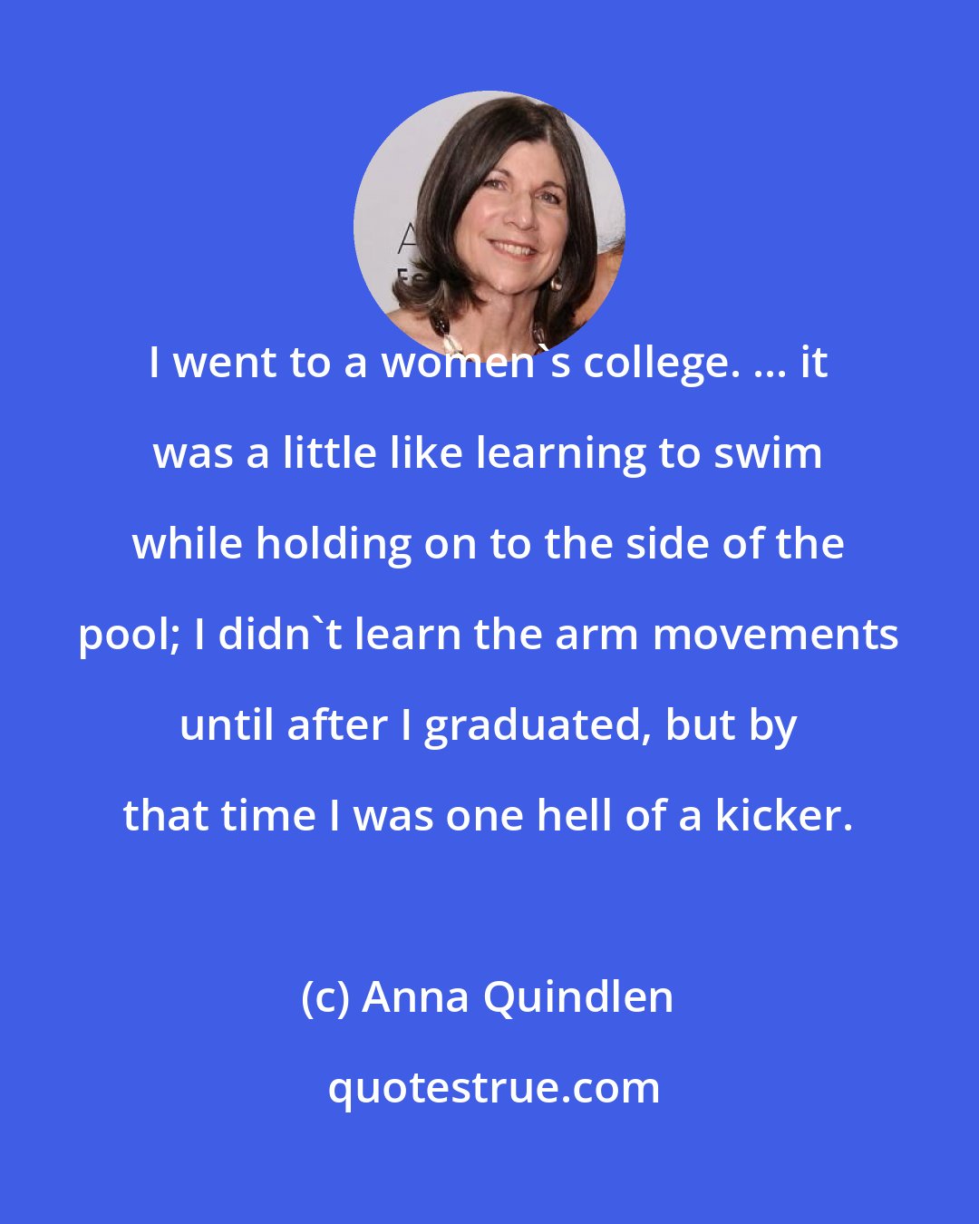 Anna Quindlen: I went to a women's college. ... it was a little like learning to swim while holding on to the side of the pool; I didn't learn the arm movements until after I graduated, but by that time I was one hell of a kicker.