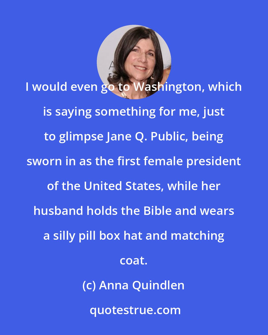 Anna Quindlen: I would even go to Washington, which is saying something for me, just to glimpse Jane Q. Public, being sworn in as the first female president of the United States, while her husband holds the Bible and wears a silly pill box hat and matching coat.