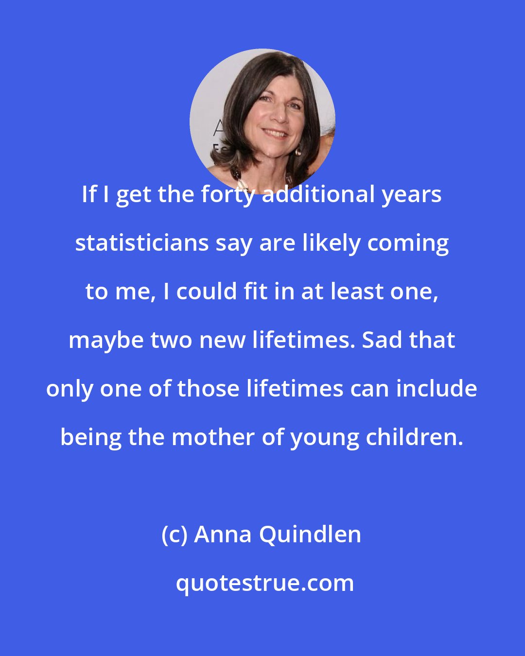 Anna Quindlen: If I get the forty additional years statisticians say are likely coming to me, I could fit in at least one, maybe two new lifetimes. Sad that only one of those lifetimes can include being the mother of young children.