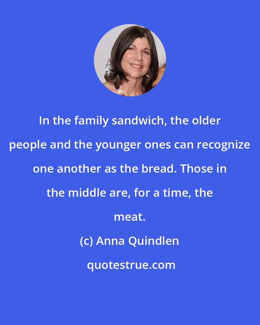 Anna Quindlen: In the family sandwich, the older people and the younger ones can recognize one another as the bread. Those in the middle are, for a time, the meat.