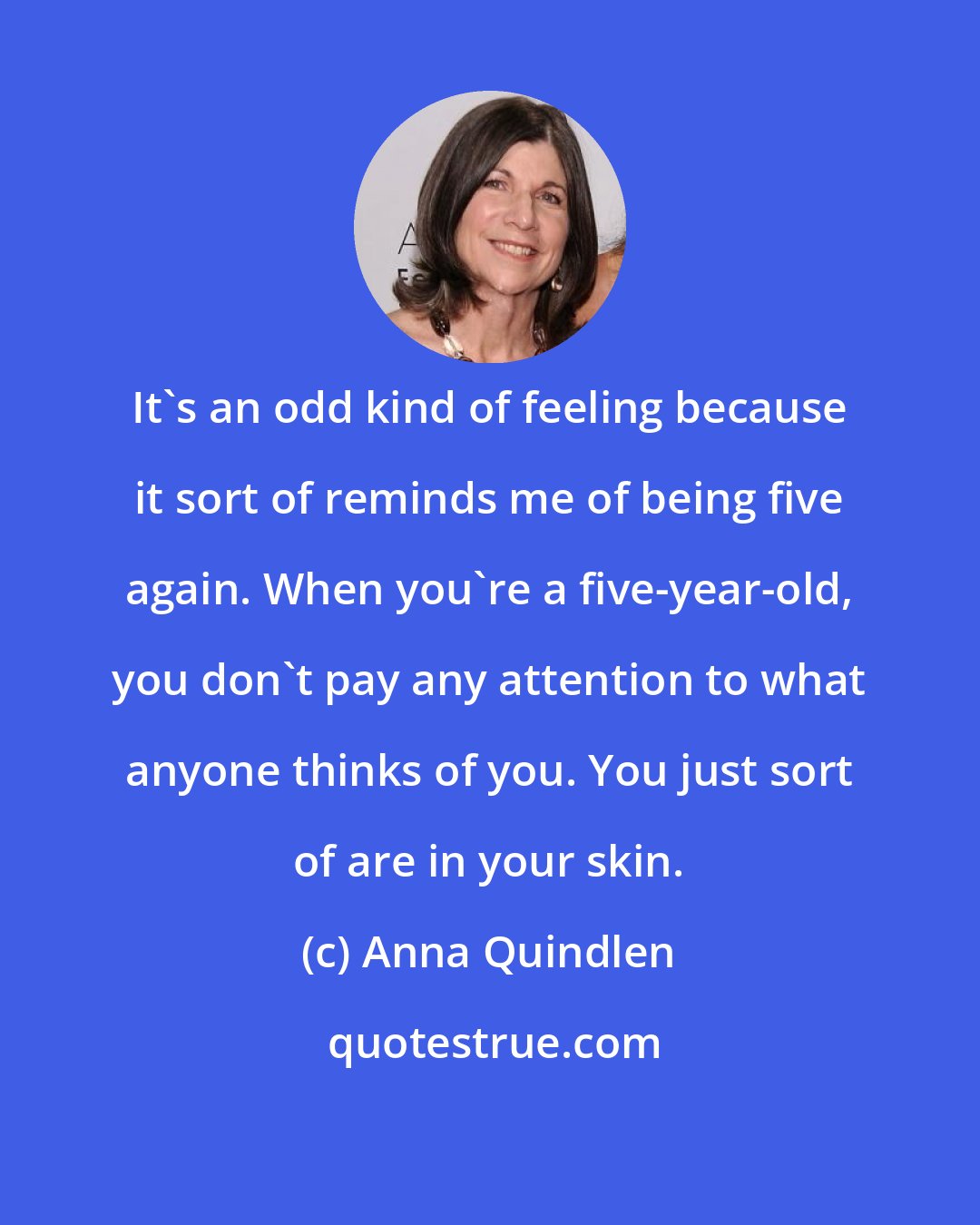 Anna Quindlen: It's an odd kind of feeling because it sort of reminds me of being five again. When you're a five-year-old, you don't pay any attention to what anyone thinks of you. You just sort of are in your skin.