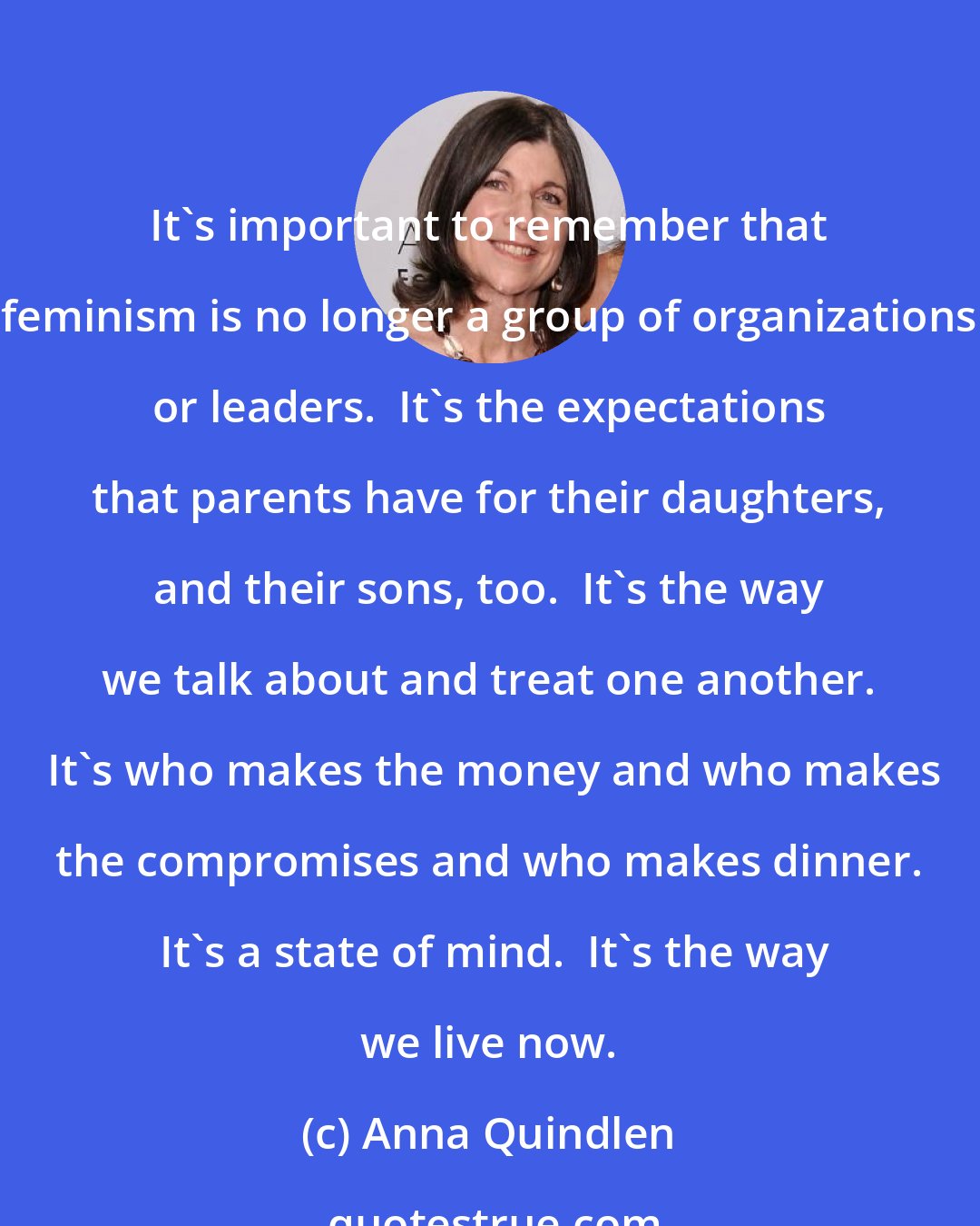 Anna Quindlen: It's important to remember that feminism is no longer a group of organizations or leaders.  It's the expectations that parents have for their daughters, and their sons, too.  It's the way we talk about and treat one another.  It's who makes the money and who makes the compromises and who makes dinner.  It's a state of mind.  It's the way we live now.