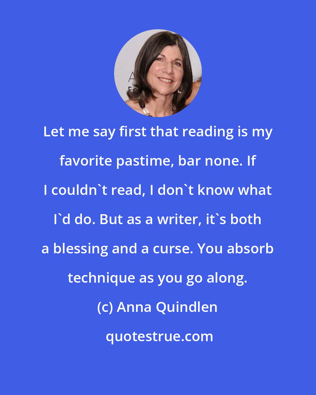 Anna Quindlen: Let me say first that reading is my favorite pastime, bar none. If I couldn't read, I don't know what I'd do. But as a writer, it's both a blessing and a curse. You absorb technique as you go along.