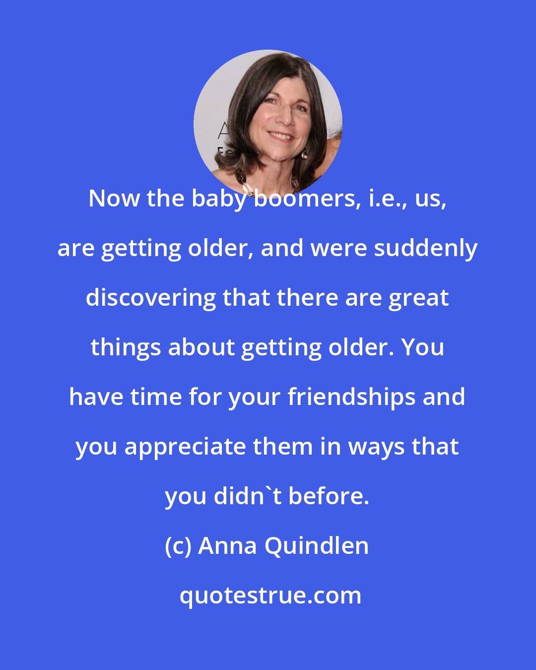 Anna Quindlen: Now the baby boomers, i.e., us, are getting older, and were suddenly discovering that there are great things about getting older. You have time for your friendships and you appreciate them in ways that you didn't before.