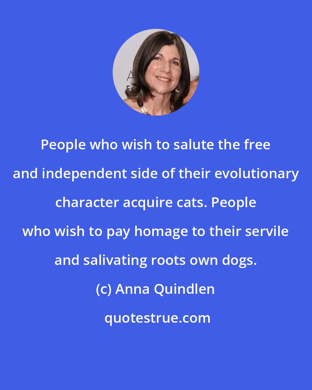 Anna Quindlen: People who wish to salute the free and independent side of their evolutionary character acquire cats. People who wish to pay homage to their servile and salivating roots own dogs.