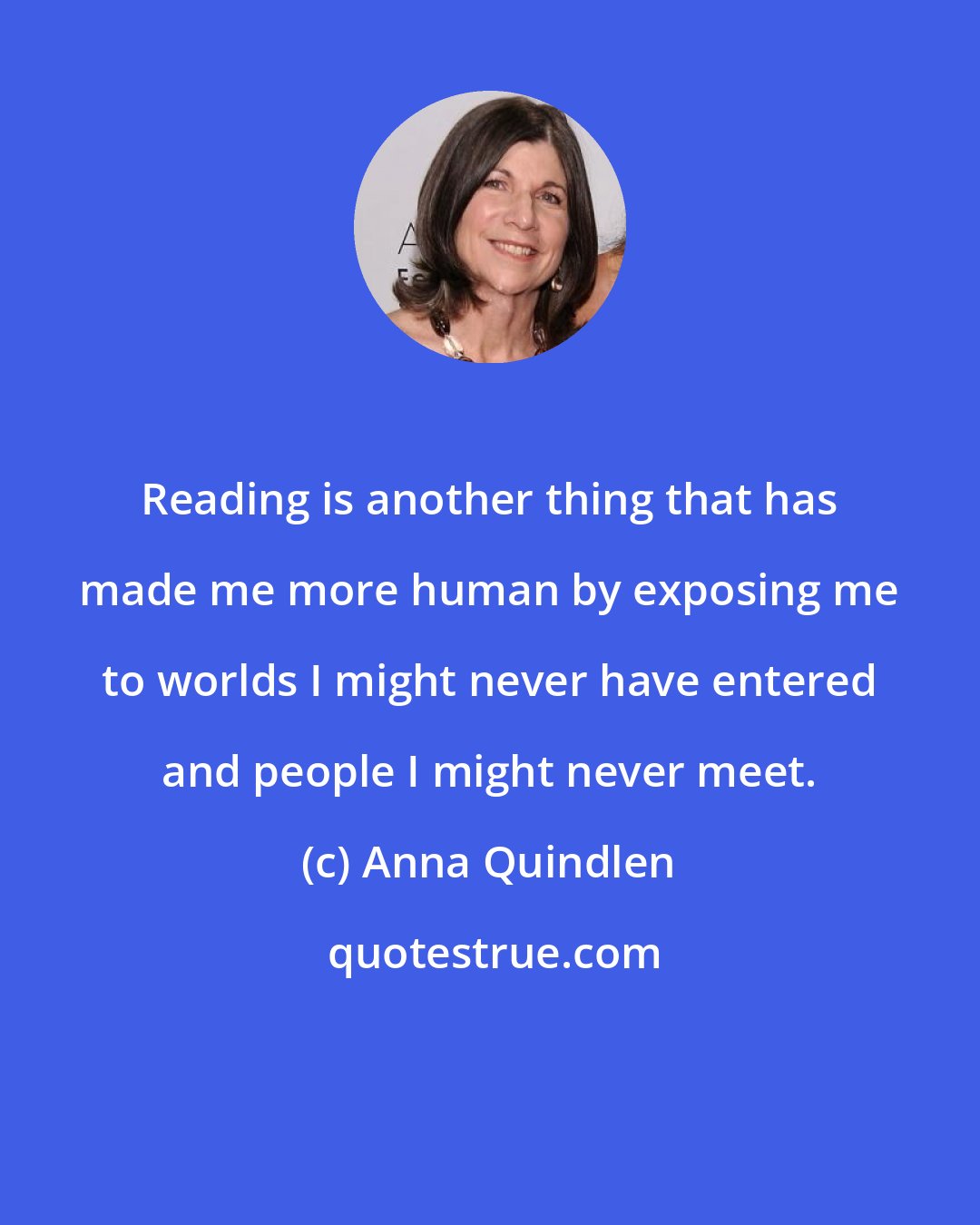 Anna Quindlen: Reading is another thing that has made me more human by exposing me to worlds I might never have entered and people I might never meet.