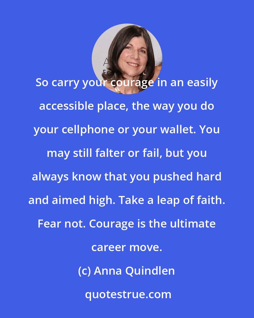 Anna Quindlen: So carry your courage in an easily accessible place, the way you do your cellphone or your wallet. You may still falter or fail, but you always know that you pushed hard and aimed high. Take a leap of faith. Fear not. Courage is the ultimate career move.