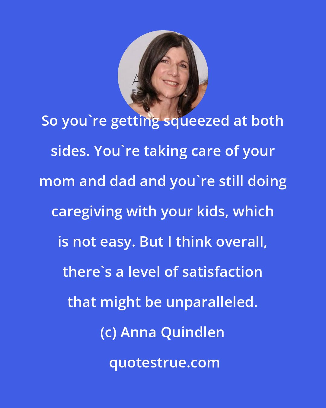 Anna Quindlen: So you're getting squeezed at both sides. You're taking care of your mom and dad and you're still doing caregiving with your kids, which is not easy. But I think overall, there's a level of satisfaction that might be unparalleled.