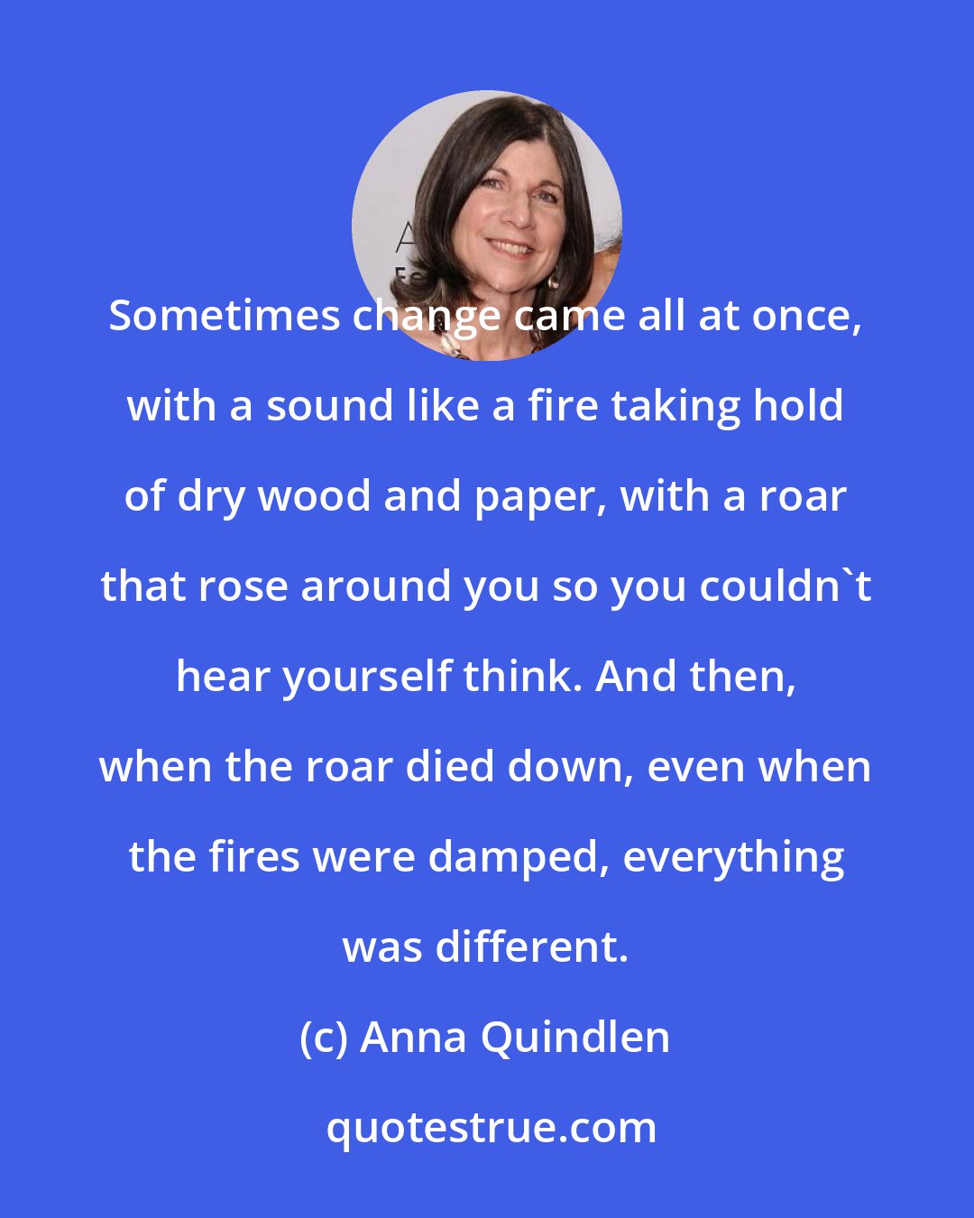 Anna Quindlen: Sometimes change came all at once, with a sound like a fire taking hold of dry wood and paper, with a roar that rose around you so you couldn't hear yourself think. And then, when the roar died down, even when the fires were damped, everything was different.