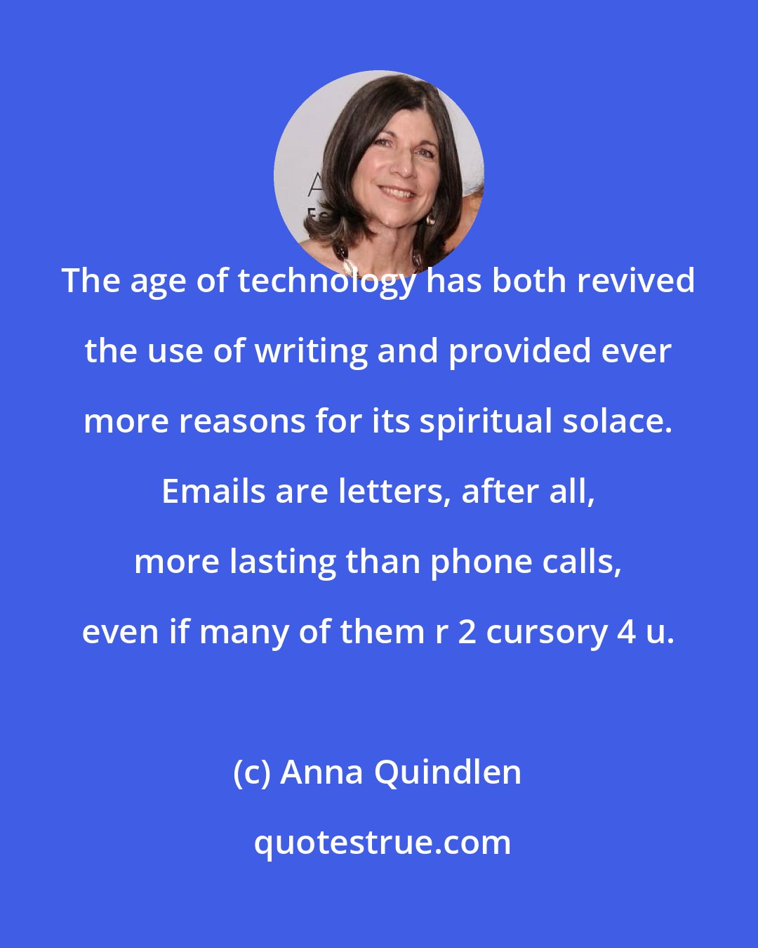 Anna Quindlen: The age of technology has both revived the use of writing and provided ever more reasons for its spiritual solace. Emails are letters, after all, more lasting than phone calls, even if many of them r 2 cursory 4 u.