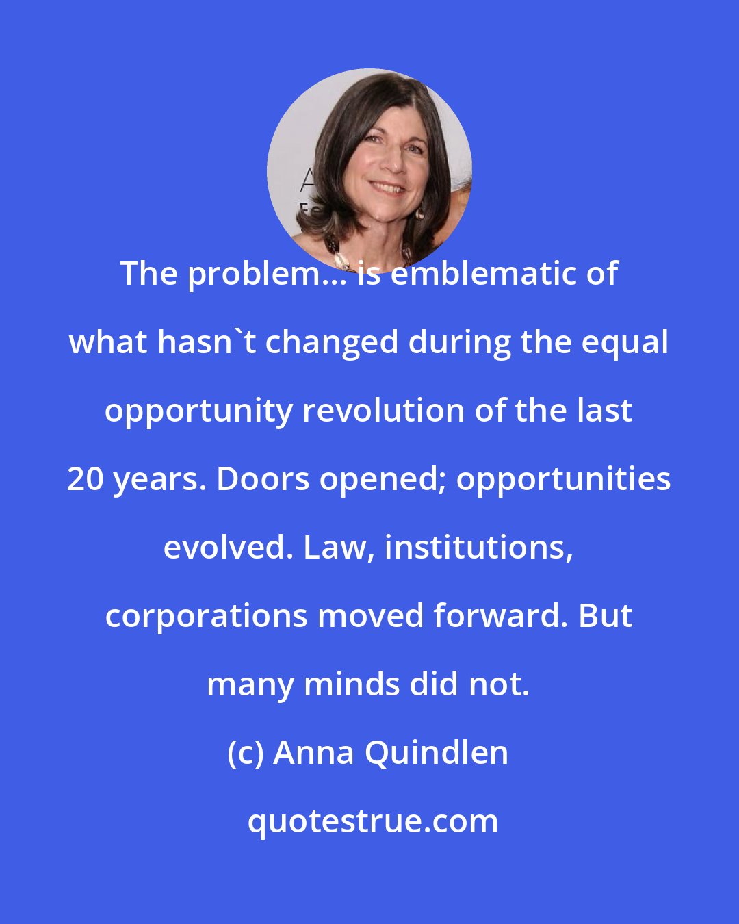 Anna Quindlen: The problem... is emblematic of what hasn't changed during the equal opportunity revolution of the last 20 years. Doors opened; opportunities evolved. Law, institutions, corporations moved forward. But many minds did not.