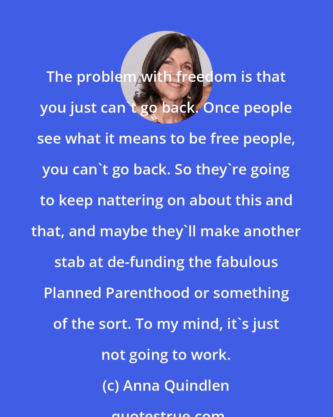 Anna Quindlen: The problem with freedom is that you just can't go back. Once people see what it means to be free people, you can't go back. So they're going to keep nattering on about this and that, and maybe they'll make another stab at de-funding the fabulous Planned Parenthood or something of the sort. To my mind, it's just not going to work.