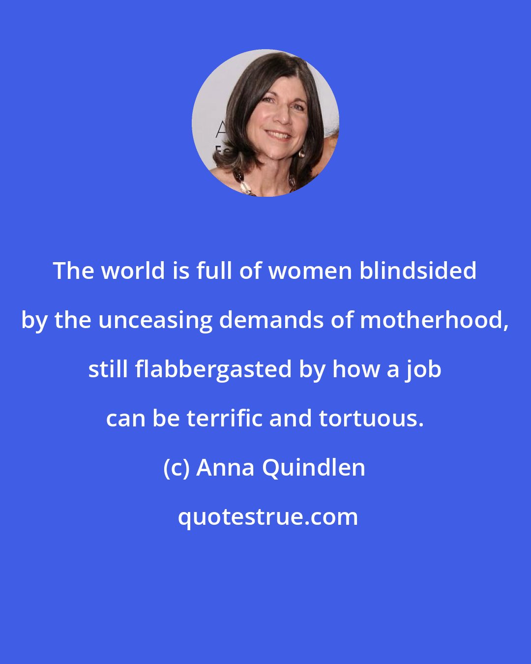 Anna Quindlen: The world is full of women blindsided by the unceasing demands of motherhood, still flabbergasted by how a job can be terrific and tortuous.