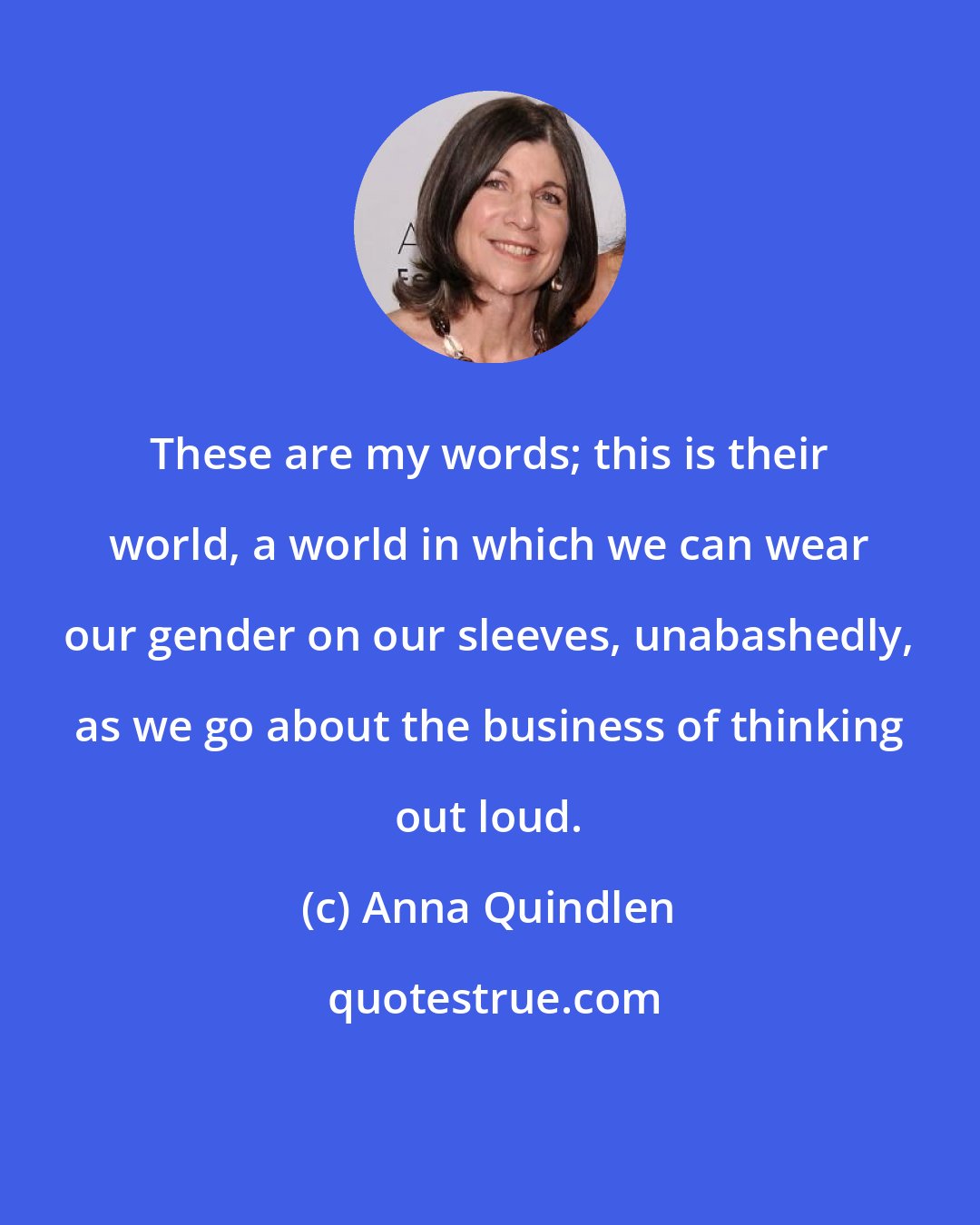 Anna Quindlen: These are my words; this is their world, a world in which we can wear our gender on our sleeves, unabashedly, as we go about the business of thinking out loud.