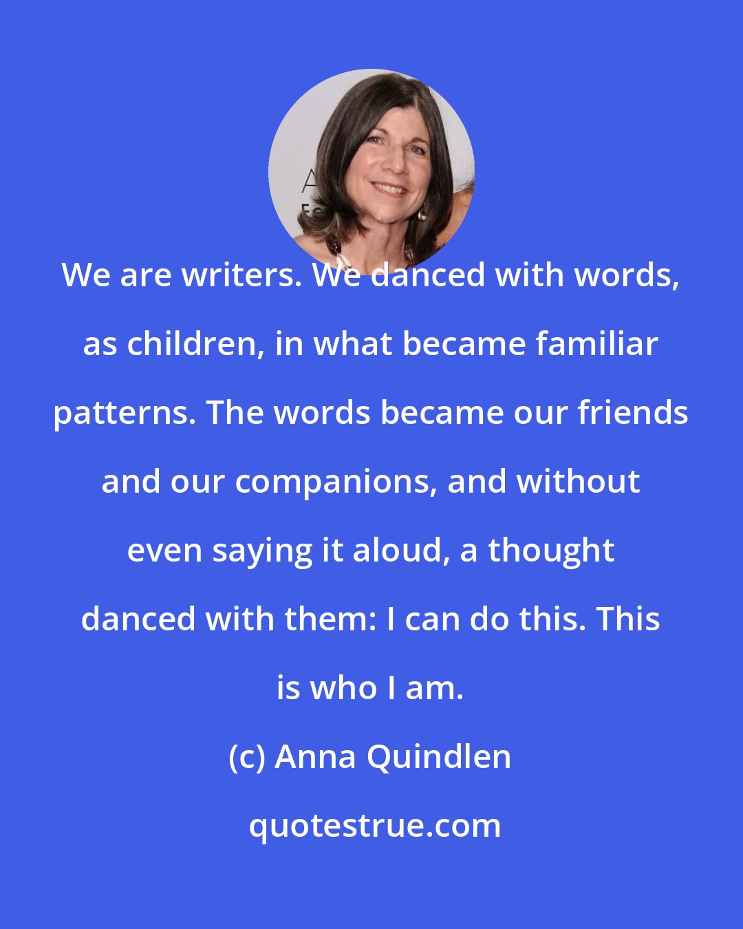 Anna Quindlen: We are writers. We danced with words, as children, in what became familiar patterns. The words became our friends and our companions, and without even saying it aloud, a thought danced with them: I can do this. This is who I am.