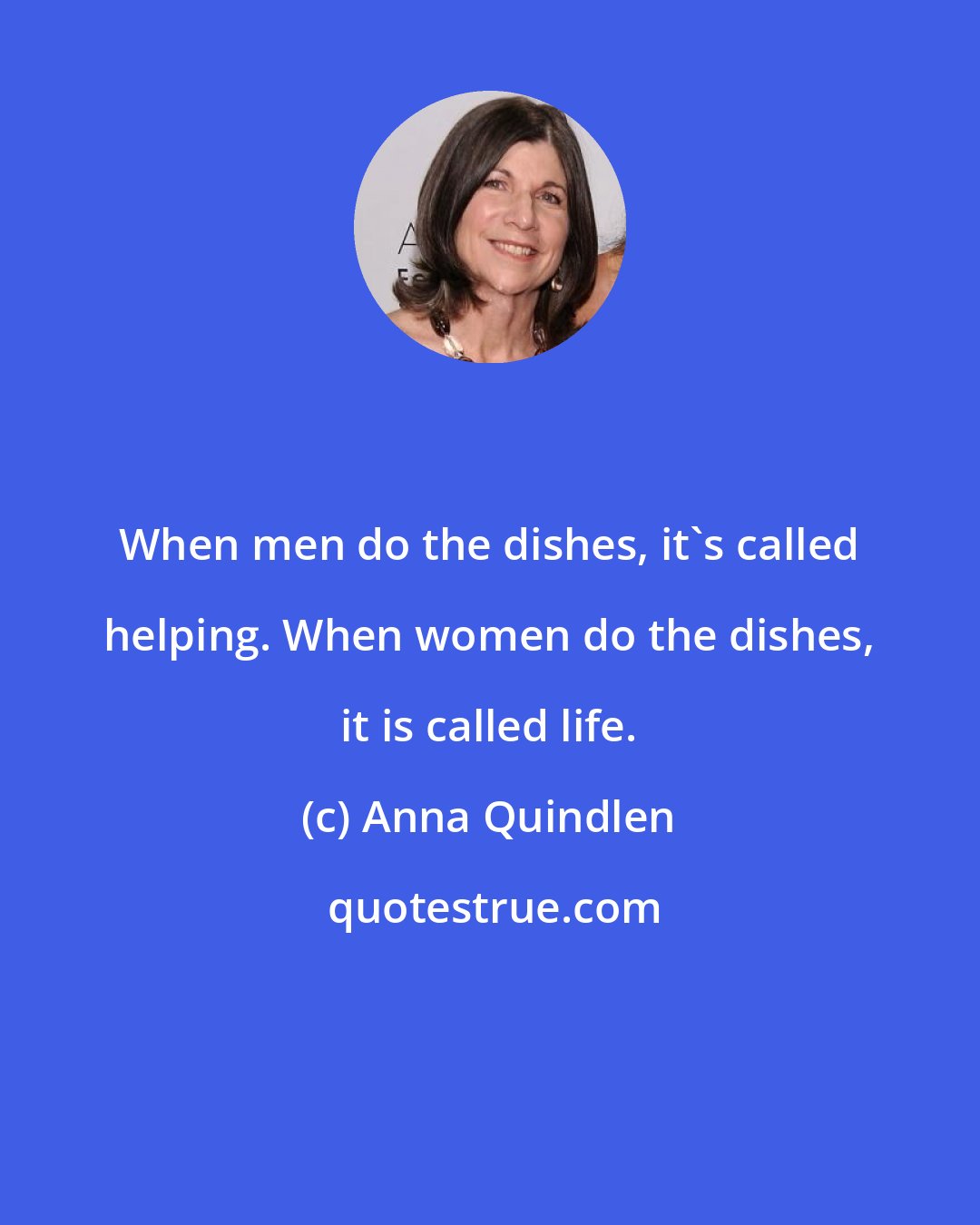 Anna Quindlen: When men do the dishes, it's called helping. When women do the dishes, it is called life.