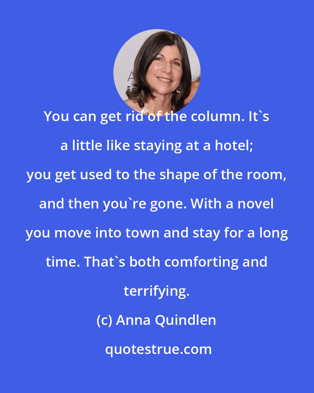 Anna Quindlen: You can get rid of the column. It's a little like staying at a hotel; you get used to the shape of the room, and then you're gone. With a novel you move into town and stay for a long time. That's both comforting and terrifying.