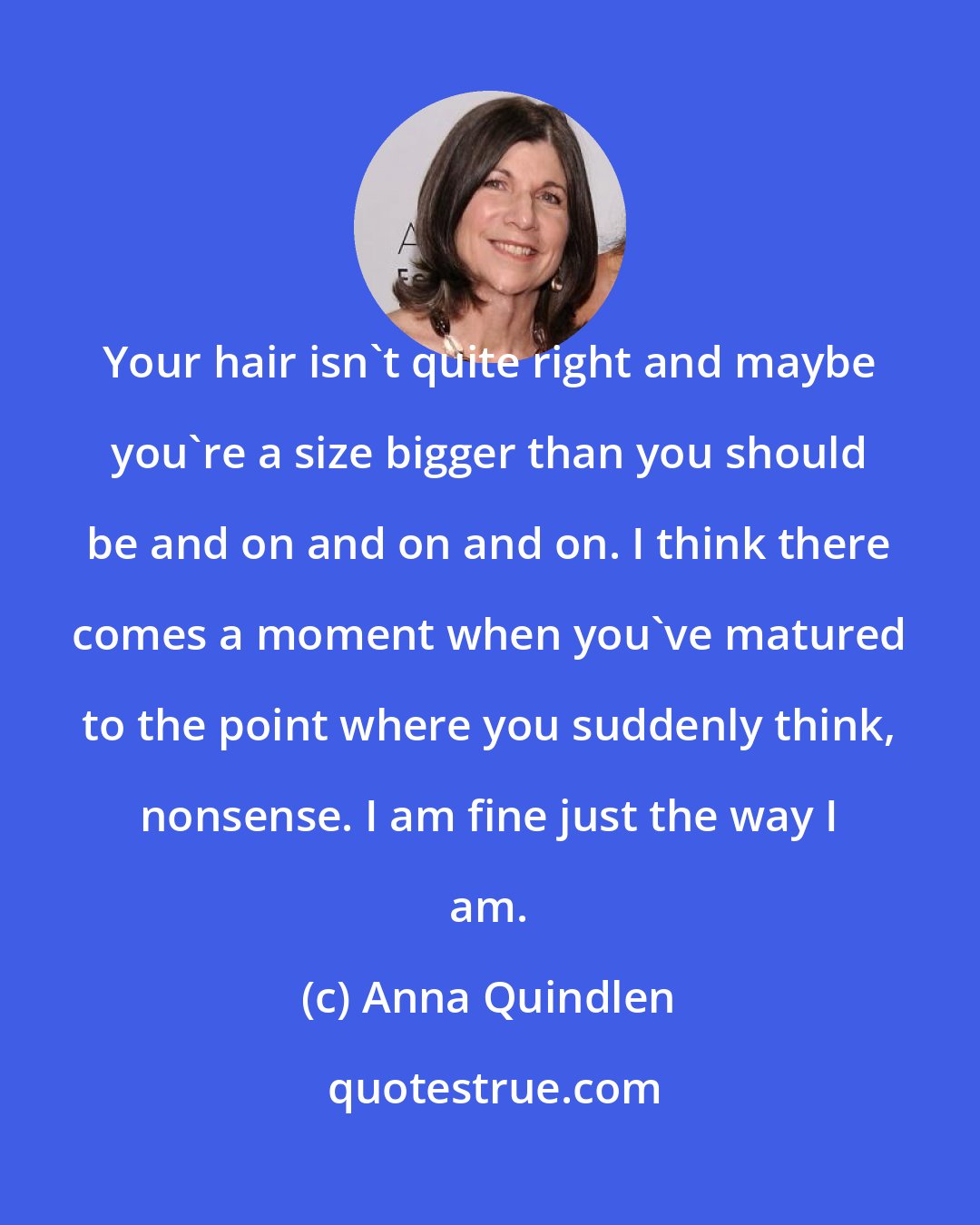 Anna Quindlen: Your hair isn't quite right and maybe you're a size bigger than you should be and on and on and on. I think there comes a moment when you've matured to the point where you suddenly think, nonsense. I am fine just the way I am.