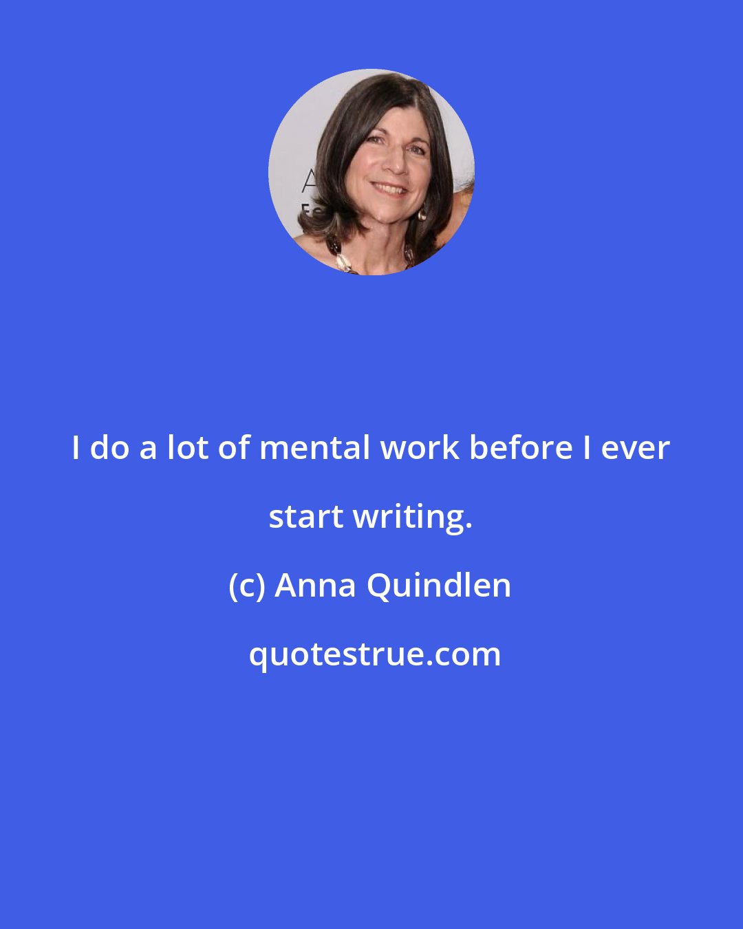 Anna Quindlen: I do a lot of mental work before I ever start writing.