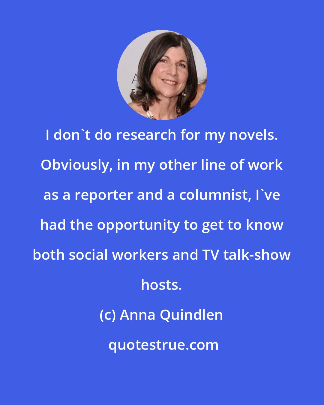 Anna Quindlen: I don't do research for my novels. Obviously, in my other line of work as a reporter and a columnist, I've had the opportunity to get to know both social workers and TV talk-show hosts.