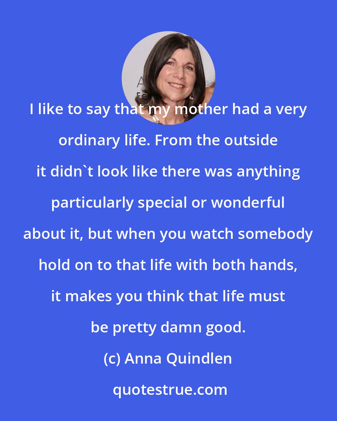 Anna Quindlen: I like to say that my mother had a very ordinary life. From the outside it didn't look like there was anything particularly special or wonderful about it, but when you watch somebody hold on to that life with both hands, it makes you think that life must be pretty damn good.