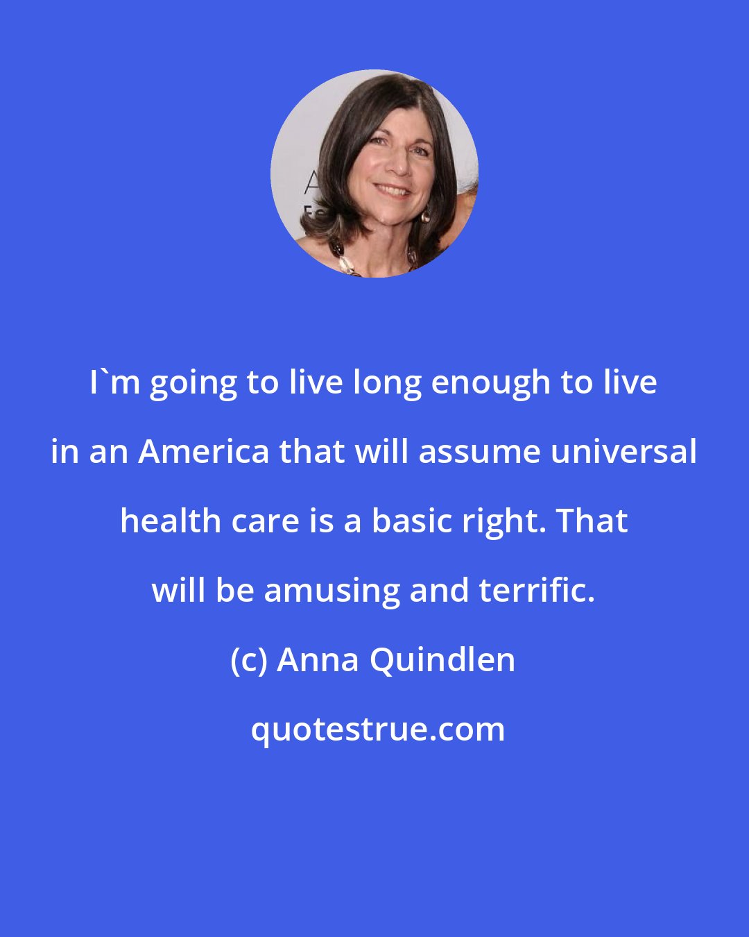 Anna Quindlen: I'm going to live long enough to live in an America that will assume universal health care is a basic right. That will be amusing and terrific.