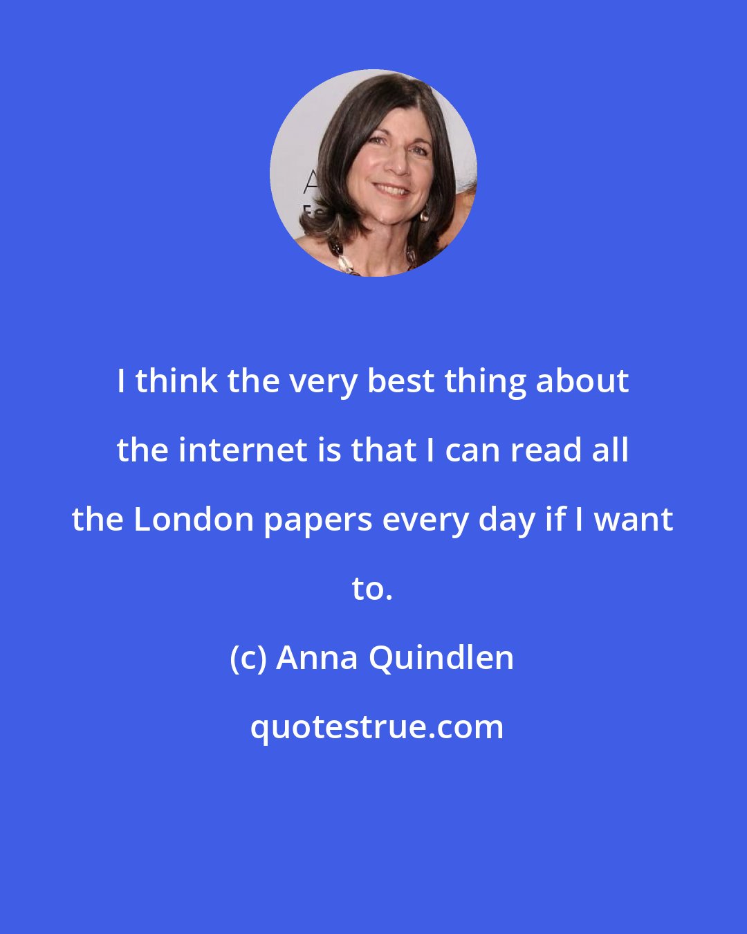 Anna Quindlen: I think the very best thing about the internet is that I can read all the London papers every day if I want to.