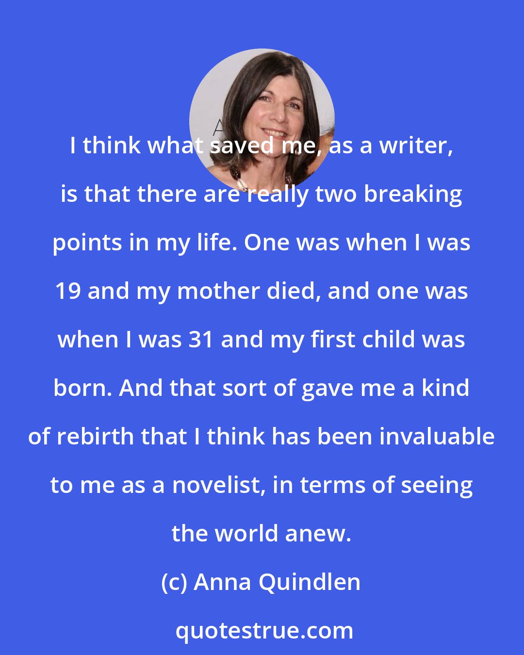 Anna Quindlen: I think what saved me, as a writer, is that there are really two breaking points in my life. One was when I was 19 and my mother died, and one was when I was 31 and my first child was born. And that sort of gave me a kind of rebirth that I think has been invaluable to me as a novelist, in terms of seeing the world anew.