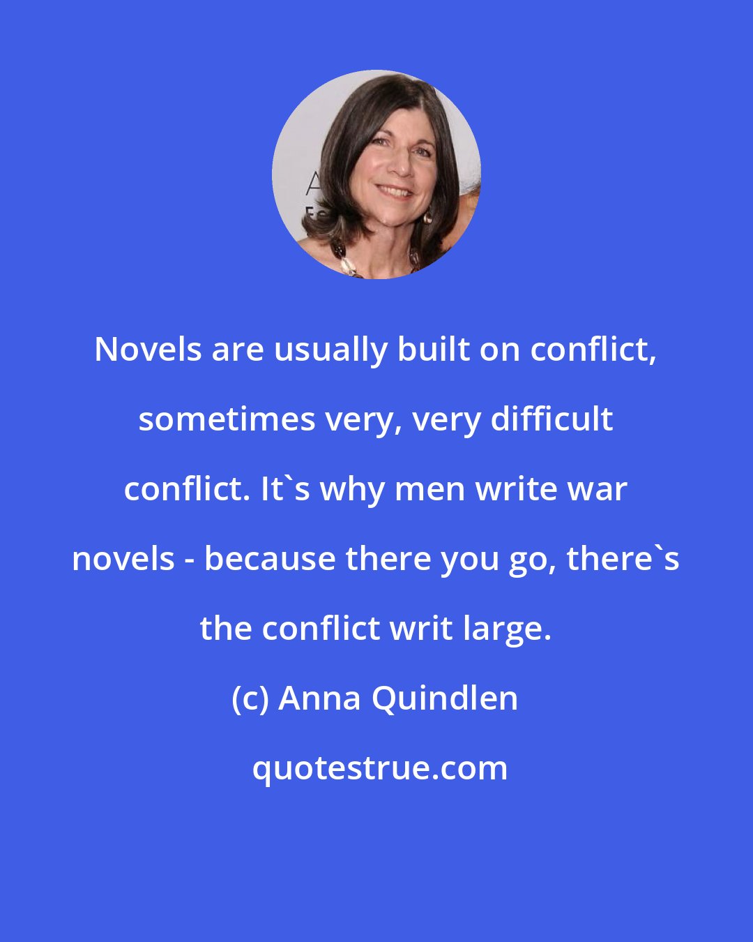 Anna Quindlen: Novels are usually built on conflict, sometimes very, very difficult conflict. It's why men write war novels - because there you go, there's the conflict writ large.