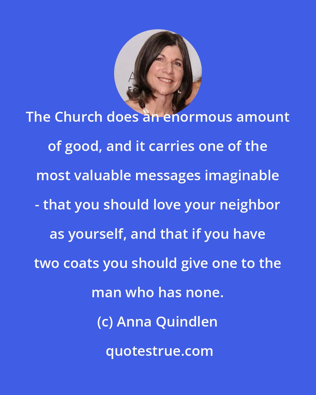 Anna Quindlen: The Church does an enormous amount of good, and it carries one of the most valuable messages imaginable - that you should love your neighbor as yourself, and that if you have two coats you should give one to the man who has none.