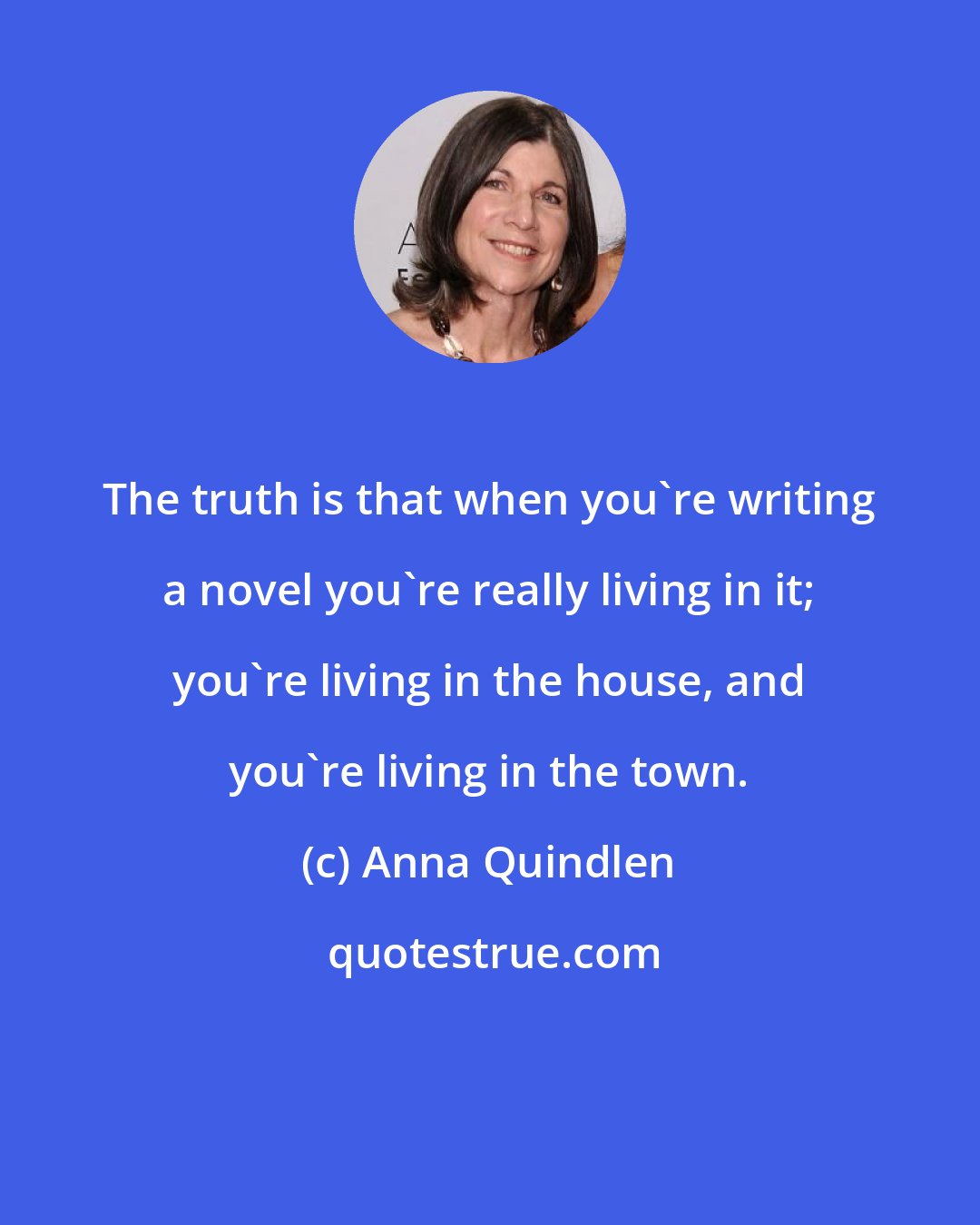 Anna Quindlen: The truth is that when you're writing a novel you're really living in it; you're living in the house, and you're living in the town.