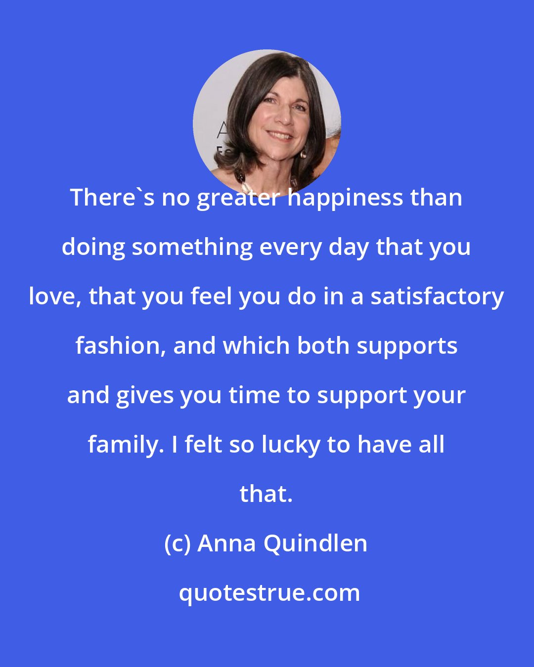 Anna Quindlen: There's no greater happiness than doing something every day that you love, that you feel you do in a satisfactory fashion, and which both supports and gives you time to support your family. I felt so lucky to have all that.