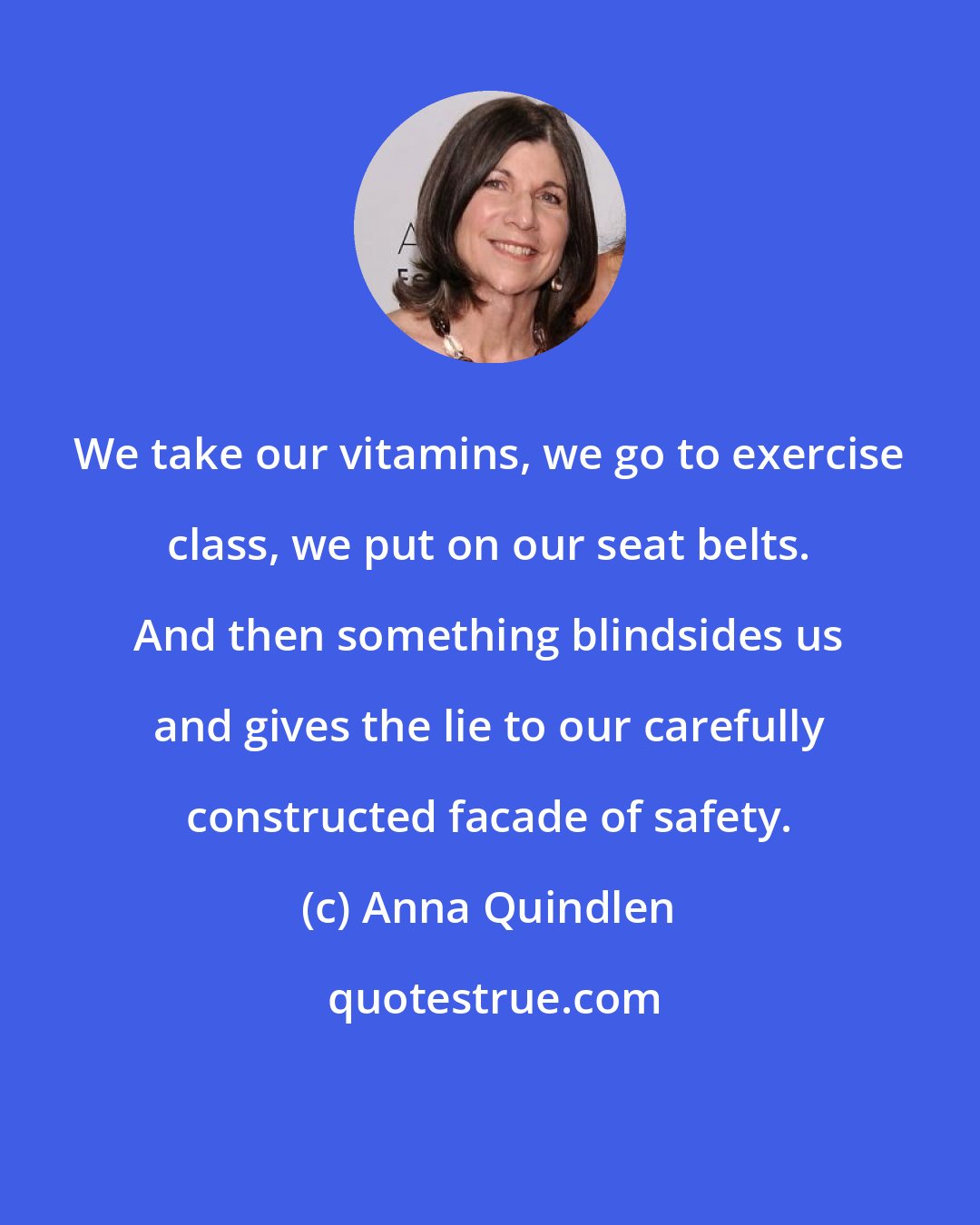 Anna Quindlen: We take our vitamins, we go to exercise class, we put on our seat belts. And then something blindsides us and gives the lie to our carefully constructed facade of safety.