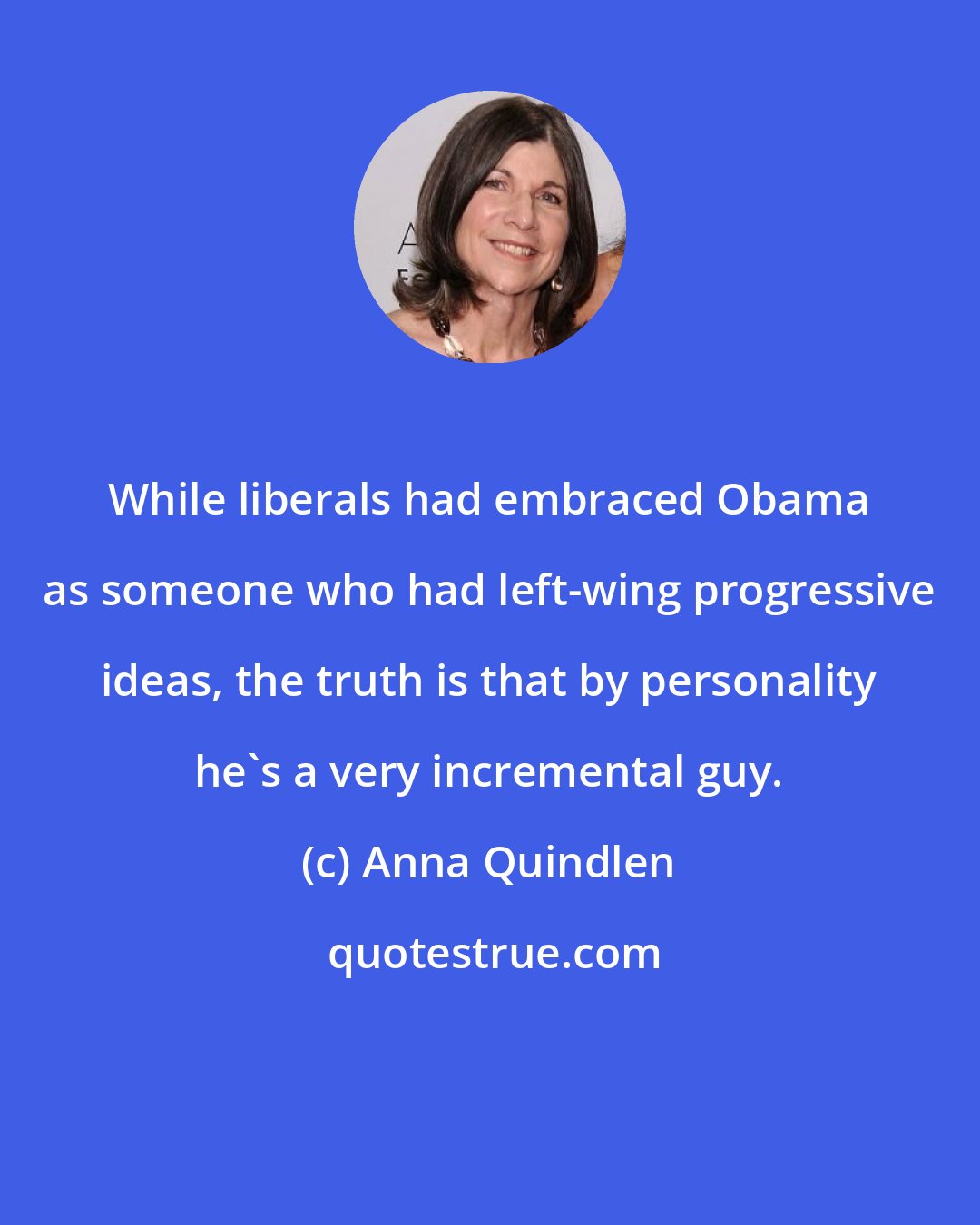 Anna Quindlen: While liberals had embraced Obama as someone who had left-wing progressive ideas, the truth is that by personality he's a very incremental guy.