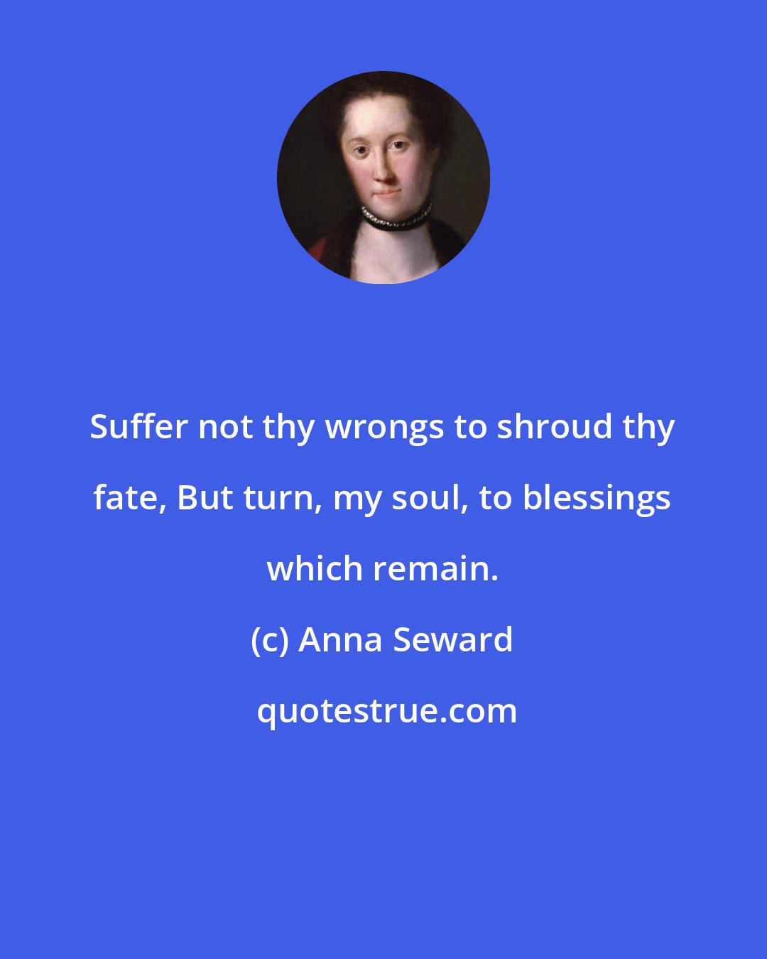 Anna Seward: Suffer not thy wrongs to shroud thy fate, But turn, my soul, to blessings which remain.