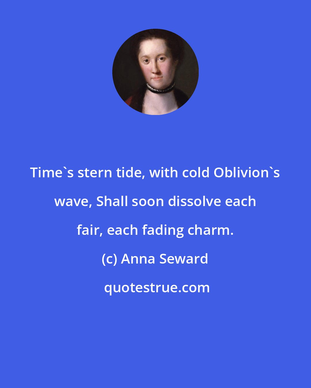 Anna Seward: Time's stern tide, with cold Oblivion's wave, Shall soon dissolve each fair, each fading charm.