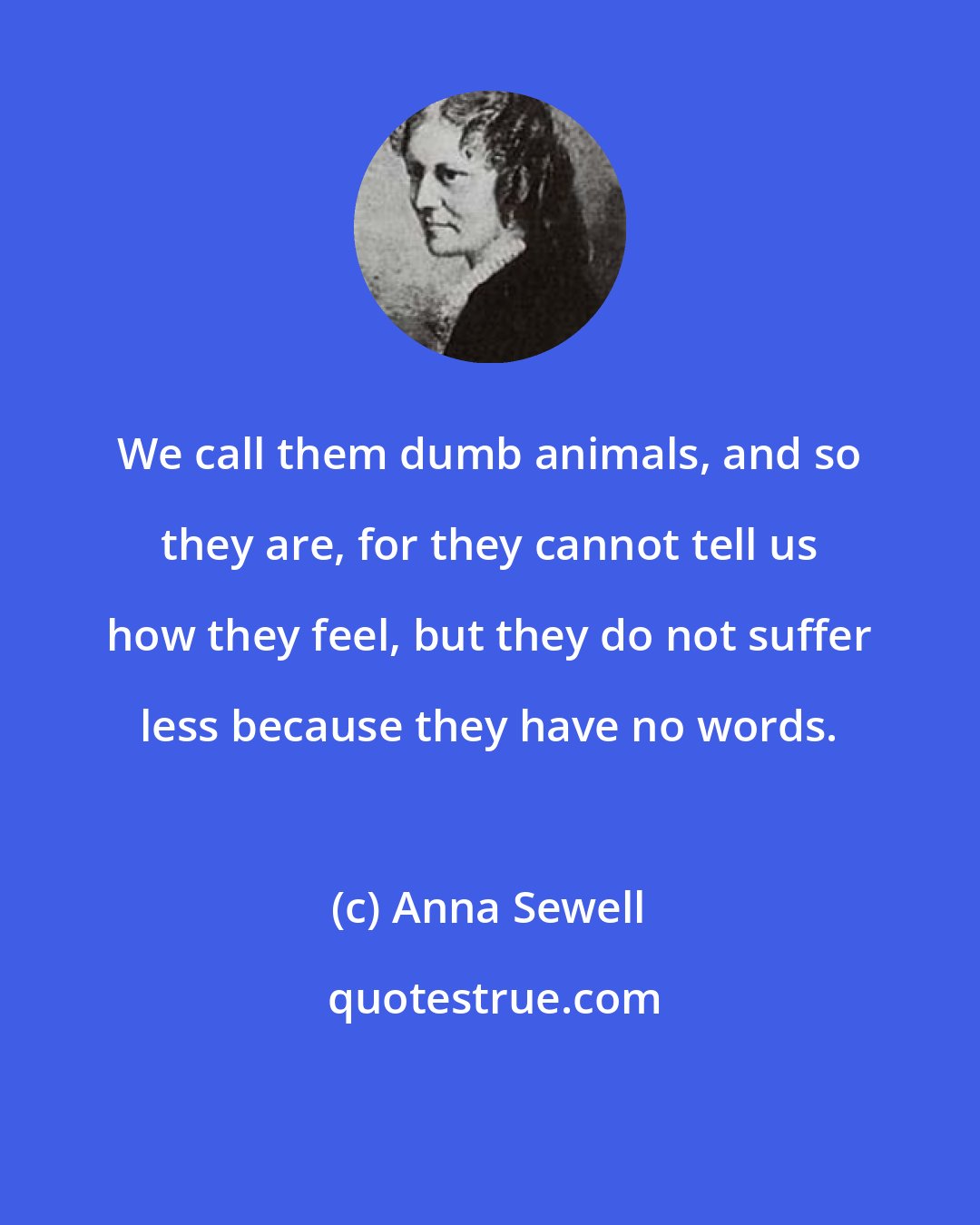 Anna Sewell: We call them dumb animals, and so they are, for they cannot tell us how they feel, but they do not suffer less because they have no words.