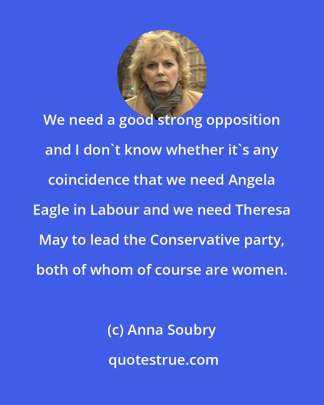 Anna Soubry: We need a good strong opposition and I don't know whether it's any coincidence that we need Angela Eagle in Labour and we need Theresa May to lead the Conservative party, both of whom of course are women.