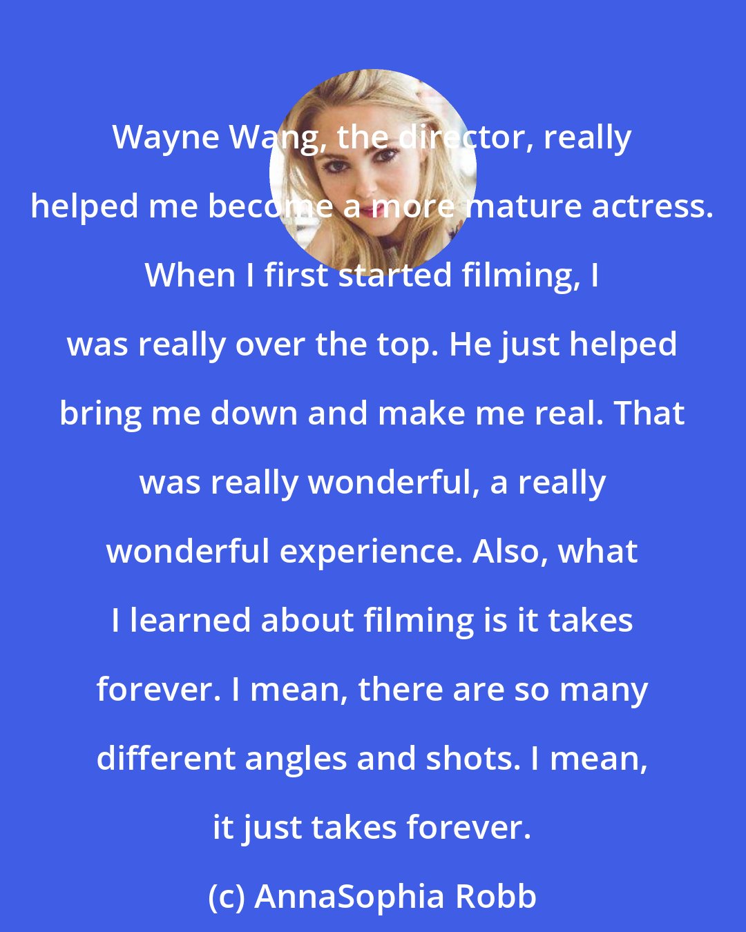 AnnaSophia Robb: Wayne Wang, the director, really helped me become a more mature actress. When I first started filming, I was really over the top. He just helped bring me down and make me real. That was really wonderful, a really wonderful experience. Also, what I learned about filming is it takes forever. I mean, there are so many different angles and shots. I mean, it just takes forever.