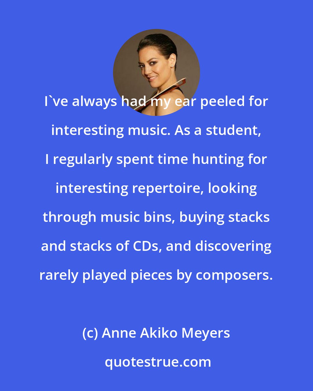 Anne Akiko Meyers: I've always had my ear peeled for interesting music. As a student, I regularly spent time hunting for interesting repertoire, looking through music bins, buying stacks and stacks of CDs, and discovering rarely played pieces by composers.