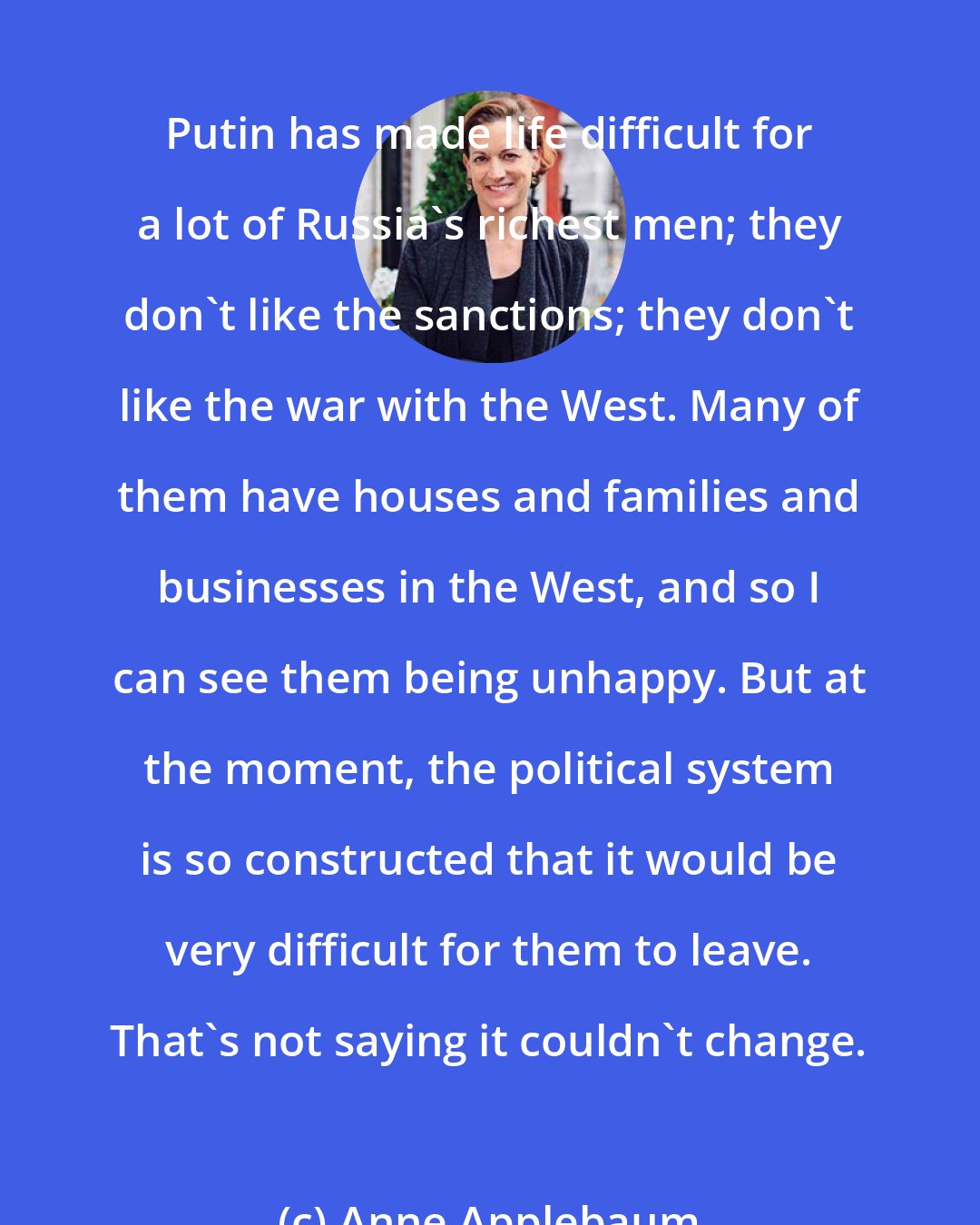 Anne Applebaum: Putin has made life difficult for a lot of Russia's richest men; they don't like the sanctions; they don't like the war with the West. Many of them have houses and families and businesses in the West, and so I can see them being unhappy. But at the moment, the political system is so constructed that it would be very difficult for them to leave. That's not saying it couldn't change.