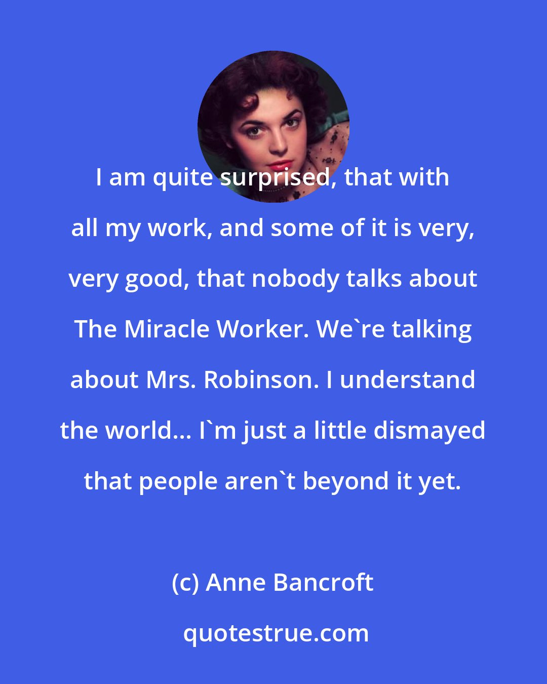 Anne Bancroft: I am quite surprised, that with all my work, and some of it is very, very good, that nobody talks about The Miracle Worker. We're talking about Mrs. Robinson. I understand the world... I'm just a little dismayed that people aren't beyond it yet.